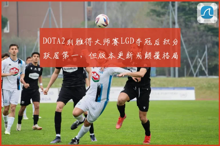 DOTA2利雅得大师赛LGD夺冠后积分跃居第一，但版本更新或颠覆格局
