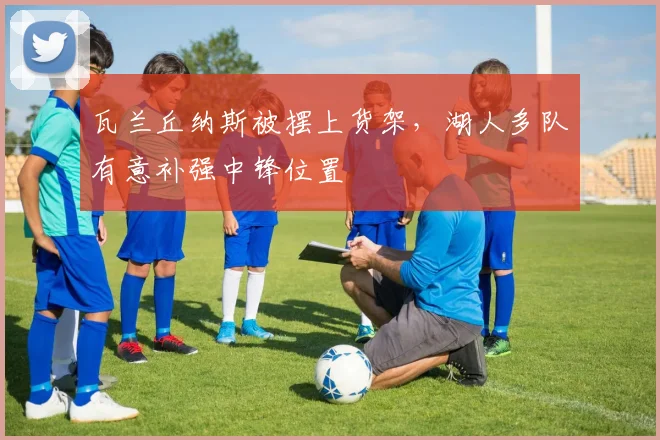 瓦兰丘纳斯被摆上货架，湖人多队有意补强中锋位置