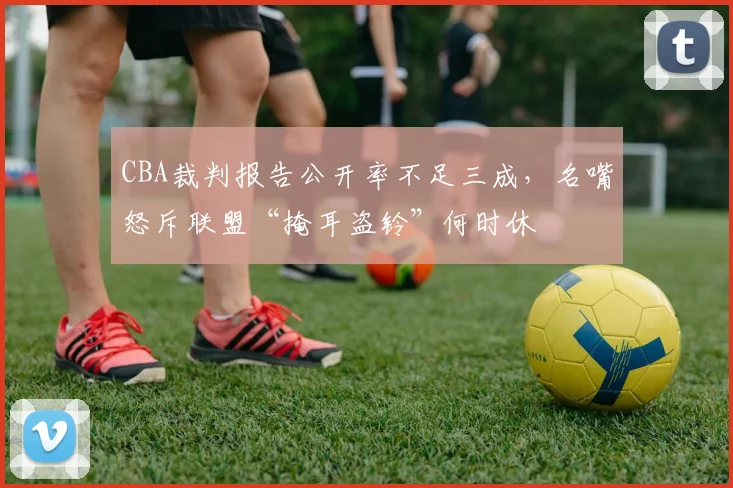 CBA裁判报告公开率不足三成,名嘴怒斥联盟“掩耳盗铃”何时休