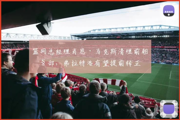 篮网总经理肖恩·马克斯清理前朝旧部，弗拉特洛有望提前转正