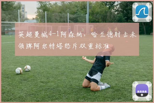 英超曼城4-1阿森纳，哈兰德肘击未领牌阿尔特塔怒斥双重标准