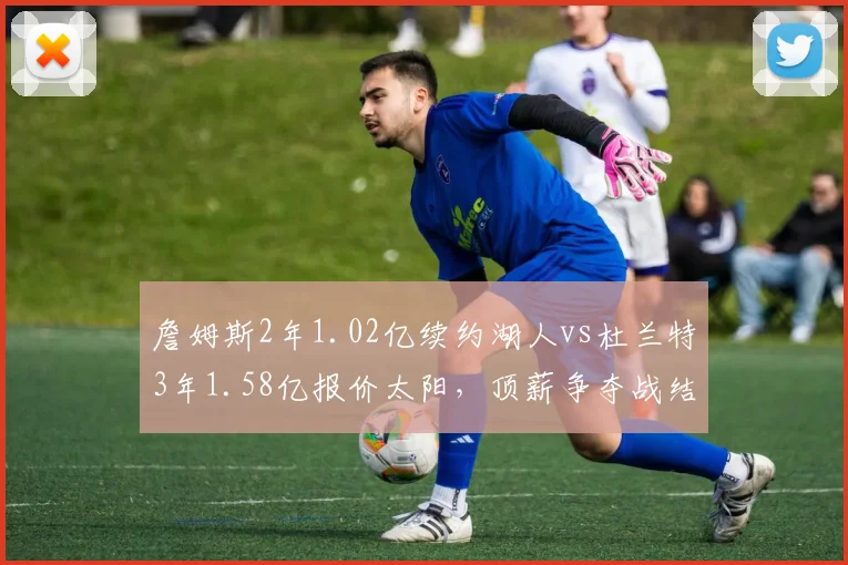 詹姆斯2年1.02亿续约湖人vs杜兰特3年1.58亿报价太阳，顶薪争夺战结局迥异
