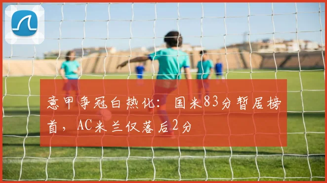 意甲争冠白热化：国米83分暂居榜首，AC米兰仅落后2分