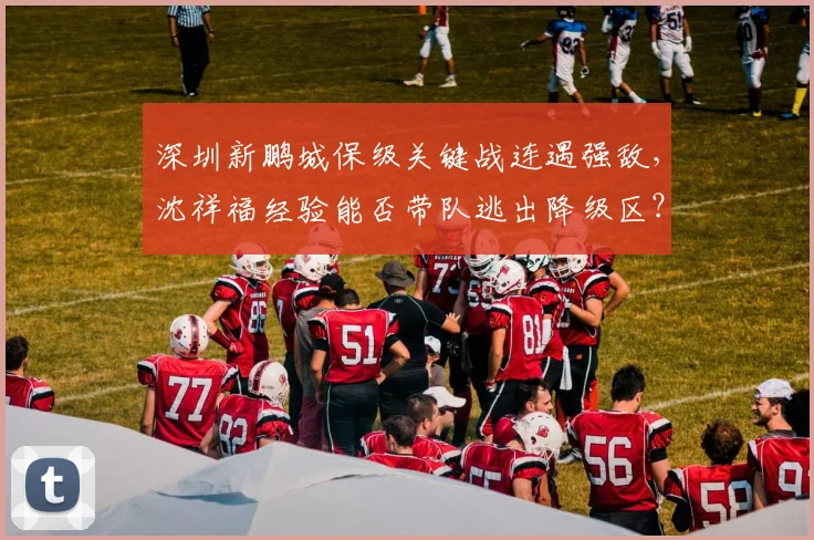 深圳新鹏城保级关键战连遇强敌，沈祥福经验能否带队逃出降级区？
