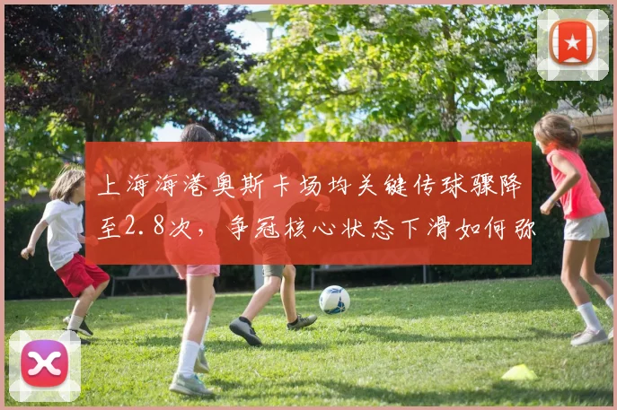 上海海港奥斯卡场均关键传球骤降至2.8次，争冠核心状态下滑如何弥补？