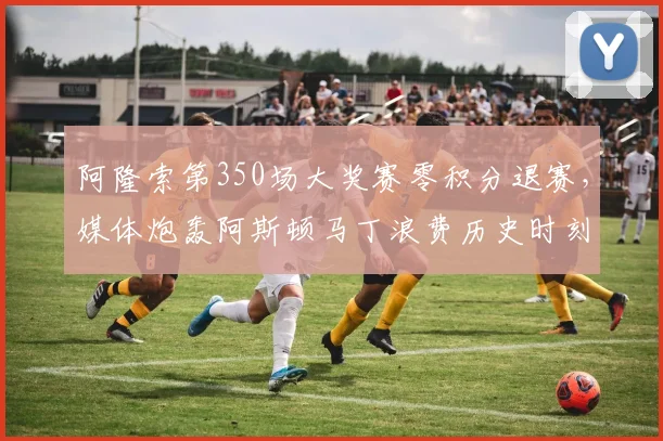 阿隆索第350场大奖赛零积分退赛,媒体炮轰阿斯顿马丁浪费历史时刻