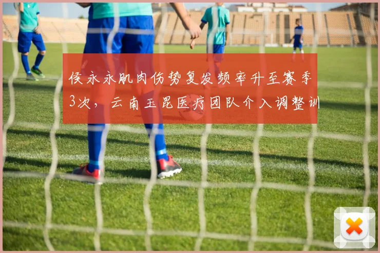 侯永永肌肉伤势复发频率升至赛季3次,云南玉昆医疗团队介入调整训练负荷