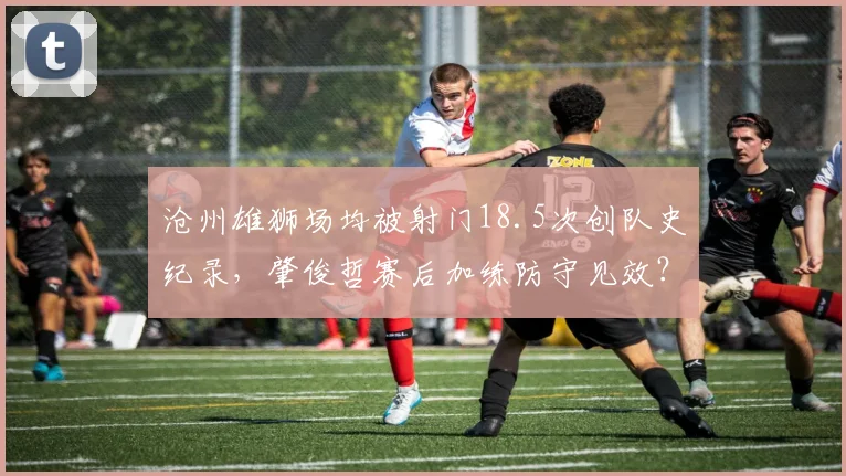 沧州雄狮场均被射门18.5次创队史纪录,肇俊哲赛后加练防守见效?